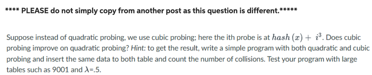 **** PLEASE do not simply copy from another post as this question is different.*****
Suppose instead of quadratic probing, we use cubic probing; here the ith probe is at hash (x) + i³. Does cubic
probing improve on quadratic probing? Hint: to get the result, write a simple program with both quadratic and cubic
probing and insert the same data to both table and count the number of collisions. Test your program with large
tables such as 9001 and A=.5.
