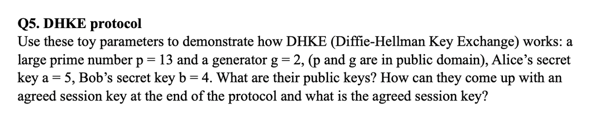 Q5. DHKE protocol
Use these toy parameters to demonstrate how DHKE (Diffie-Hellman Key Exchange) works: a
large prime number p
key a = 5, Bob's secret key b = 4. What are their public keys? How can they come up with an
agreed session key at the end of the protocol and what is the agreed session key?
= 13 and a generator g = 2, (p and g are in public domain), Alice's secret
%3=
