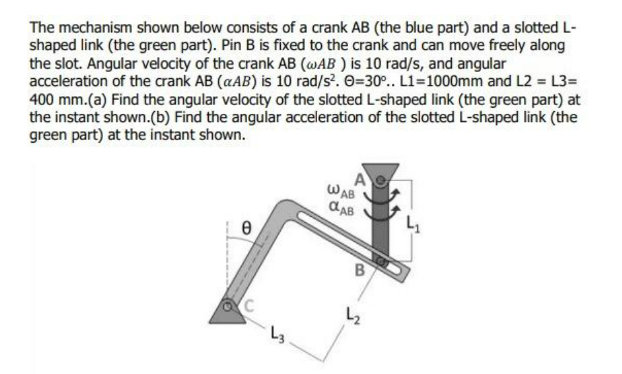 The mechanism shown below consists of a crank AB (the blue part) and a slotted L-
shaped link (the green part). Pin B is fixed to the crank and can move freely along
the slot. Angular velocity of the crank AB (@AB ) is 10 rad/s, and angular
acceleration of the crank AB (aAB) is 10 rad/s?. O=30.. L1=1000mm and L2 = L3=
400 mm.(a) Find the angular velocity of the slotted L-shaped link (the green part) at
the instant shown.(b) Find the angular acceleration of the slotted L-shaped link (the
green part) at the instant shown.
A
WAB
CAB
B
L3
