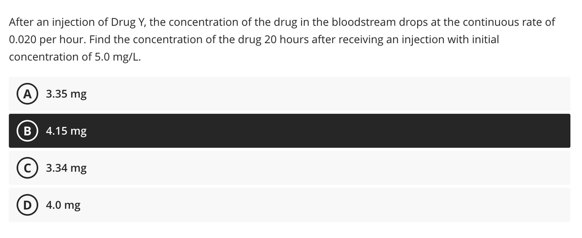 After an injection of Drug Y, the concentration of the drug in the bloodstream drops at the continuous rate of
0.020 per hour. Find the concentration of the drug 20 hours after receiving an injection with initial
concentration of 5.0 mg/L.
А) 3.35 mg
B) 4.15 mg
с) 3.34 mg
D
4.0 mg
