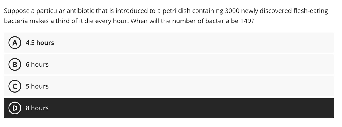 Suppose a particular antibiotic that is introduced to a petri dish containing 3000 newly discovered flesh-eating
bacteria makes a third of it die every hour. When will the number of bacteria be 149?
A) 4.5 hours
B) 6 hours
5 hours
8 hours
