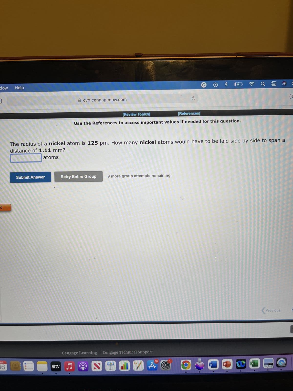 dow
d
JUL
6
Help
cvg.cengagenow.com
Submit Answer
[Review Topics]
[References]
Use the References to access important values if needed for this question.
Retry Entire Group 9 more group attempts remaining
Cengage Learning | Cengage Technical Support
tv ♫
D
The radius of a nickel atom is 125 pm. How many nickel atoms would have to be laid side by side to span a
distance of 1.11 mm?
atoms
2
Ć
10
0 %
A
☎ a
00
X
Previous
S
M
: