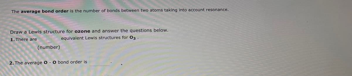 The average bond order is the number of bonds between two atoms taking into account resonance.
Draw a Lewis structure for ozone and answer the questions below.
1. There are
equivalent Lewis structures for 03.
(number)
2. The average O - O bond order is