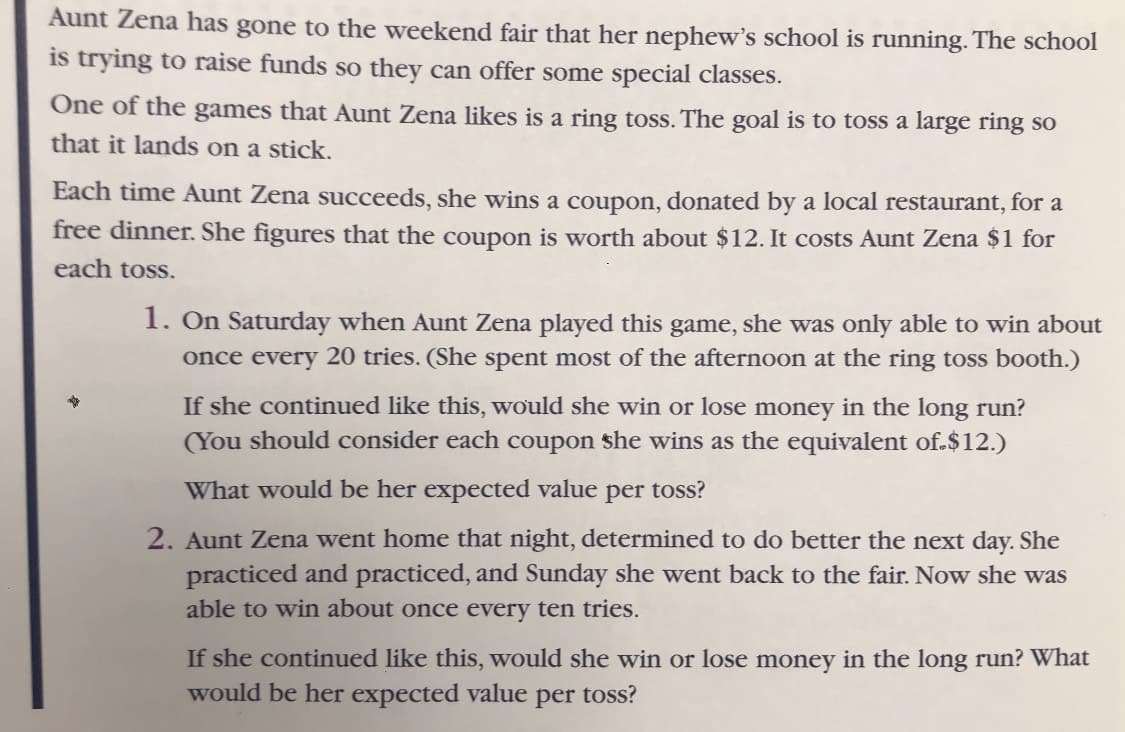 Aunt Zena has gone to the weekend fair that her nephew's school is running. The school
is trying to raise funds so they can offer some special classes.
One of the games that Aunt Zena likes is a ring toss. The goal is to toss a large ring so
that it lands on a stick.
Each time Aunt Zena succeeds, she wins a coupon, donated by a local restaurant, for a
free dinner. She figures that the coupon is worth about $12. It costs Aunt Zena $1 for
each toss.
1. On Saturday when Aunt Zena played this game, she was only able to win about
once every 20 tries. (She spent most of the afternoon at the ring toss booth.)
If she continued like this, would she win or lose money in the long run?
(You should consider each coupon she wins as the equivalent of $12.)
What would be her expected value per toss?
2. Aunt Zena went home that night, determined to do better the next day. She
practiced and practiced, and Sunday she went back to the fair. Now she was
able to win about once every ten tries.
If she continued like this, would she win or lose money in the long run? What
would be her expected value per toss?