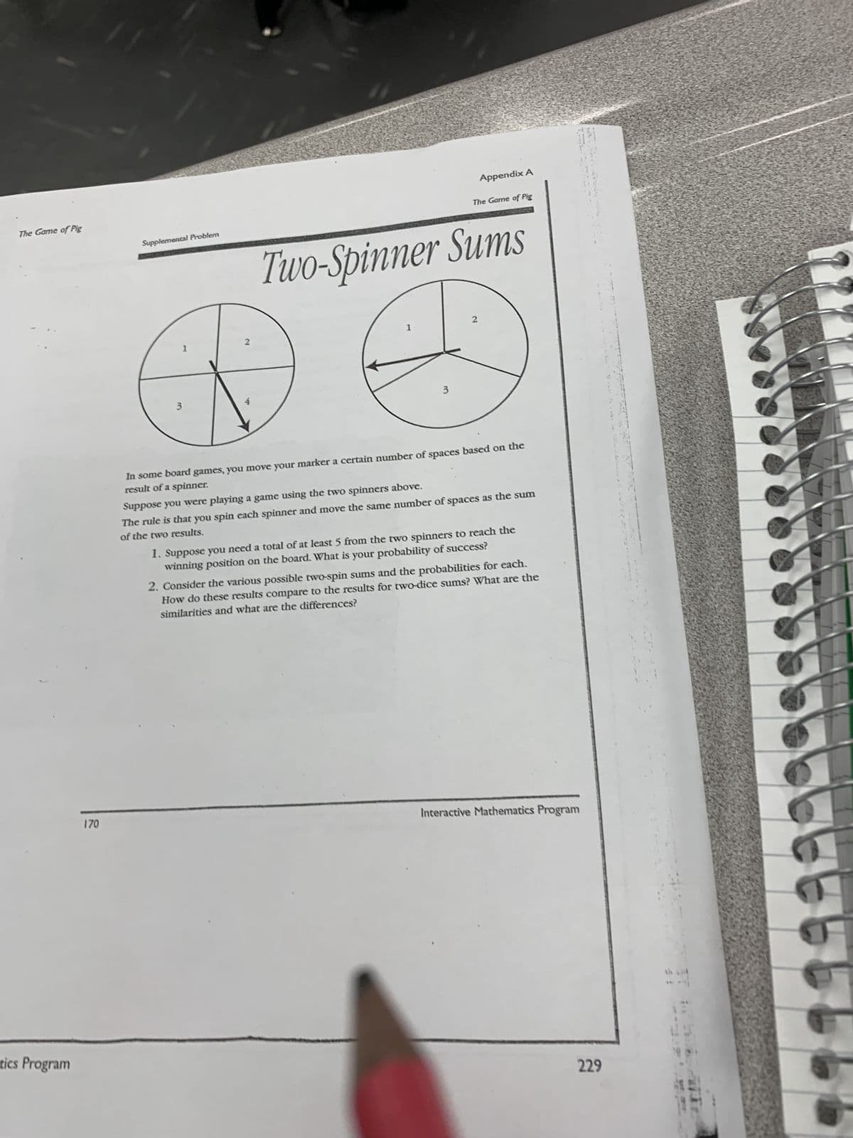 The Game of Pig
tics Program
170
Supplemental Problem
1
2
3
Appendix A
The Game of Pig
Two-Spinner Sums
2
In some board games, you move your marker a certain number of spaces based on the
result of a spinner.
Suppose you were playing a game using the two spinners above.
The rule is that you spin each spinner and move the same number of spaces as the sum
of the two results.
1. Suppose you need a total of at least 5 from the two spinners to reach the
winning position on the board. What is your probability of success?
2. Consider the various possible two-spin sums and the probabilities for each.
How do these results compare to the results for two-dice sums? What are the
similarities and what are the differences?
Interactive Mathematics Program
229
45