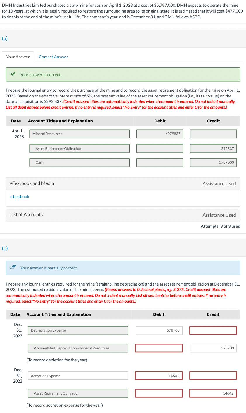 DMH Industries Limited purchased a strip mine for cash on April 1, 2023 at a cost of $5,787,000. DMH expects to operate the mine
for 10 years, at which it is legally required to restore the surrounding area to its original state. It is estimated that it will cost $477,000
to do this at the end of the mine's useful life. The company's year-end is December 31, and DMH follows ASPE.
(a)
Your Answer Correct Answer
Your answer is correct.
Prepare the journal entry to record the purchase of the mine and to record the asset retirement obligation for the mine on April 1,
2023. Based on the effective interest rate of 5%, the present value of the asset retirement obligation (i.e., its fair value) on the
date of acquisition is $292,837. (Credit account titles are automatically indented when the amount is entered. Do not indent manually.
List all debit entries before credit entries. If no entry is required, select "No Entry" for the account titles and enter O for the amounts.)
(b)
Date Account Titles and Explanation
Apr. 1,
2023
eTextbook
Mineral Resources
Asset Retirement Obligation
eTextbook and Media
Cash
List of Accounts
Your answer is partially correct.
Dec.
31,
2023
Date Account Titles and Explanation
Dec.
31,
2023
Depreciation Expense
Accumulated Depreciation - Mineral Resources
(To record depletion for the year)
Accretion Expense
Prepare any journal entries required for the mine (straight-line depreciation) and the asset retirement obligation at December 31,
2023. The estimated residual value of the mine is zero. (Round answers to O decimal places, e.g. 5,275. Credit account titles are
automatically indented when the amount is entered. Do not indent manually. List all debit entries before credit entries. If no entry is
required, select "No Entry" for the account titles and enter O for the amounts.)
Asset Retirement Obligation
Debit
(To record accretion expense for the year)
6079837
Debit
578700
Credit
14642
292837
5787000
Assistance Used
Assistance Used
Attempts: 3 of 3 used
Credit
578700
14642