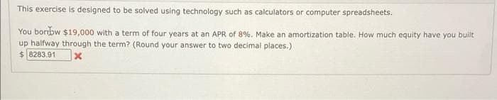 This exercise is designed to be solved using technology such as calculators or computer spreadsheets.
You boribw $19,000 with a term of four years at an APR of 8%. Make an amortization table. How much equity have you built
up halfway through the term? (Round your answer to two decimal places.)
$ 8283.91
