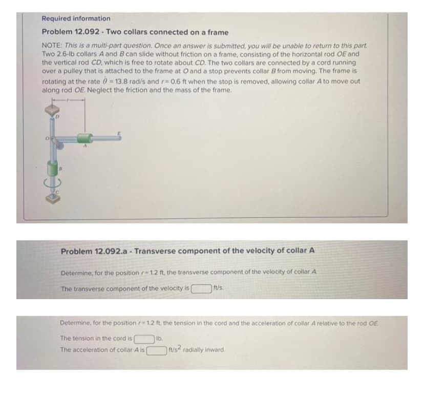 Required information
Problem 12.092 - Two collars connected on a frame
NOTE: This is a multi-part question. Once an answer is submitted, you will be unable to return to this part.
Two 2.6-lb collars A and B can slide without friction on a frame, consisting of the horizontal rod OE and
the vertical rod CD, which is free to rotate about CD. The two collars are connected by a cord running
over a pulley that is attached to the frame at O and a stop prevents collar B from moving. The frame is
rotating at the rate 0 = 13.8 rad/s and r D0.6 ft when the stop is removed, allowing collar A to move out
along rod OE. Neglect the friction and the mass of the frame.
Problem 12.092.a - Transverse component of the velocity of collar A
Determine, for the position r= 1.2 ft, the transverse component of the velocity of collar A
The transverse component of the velocity is
ft/s.
Determine, for the position r 1.2 ft, the tension in the cord and the acceleration of collar A relative to the rod OE
The tension in the cord is
lb.
rus2 radially inward.
The acceleration of collar A is
