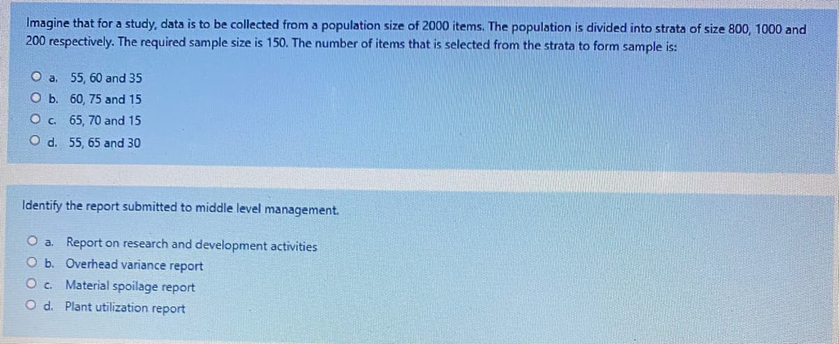 Imagine that for a study, data is to be collected from a population size of 2000 items. The population is divided into strata of size 800, 1000 and
200 respectively. The required sample size is 150. The number of items that is selected from the strata to form sample is:
O a. 55, 60 and 35
O b. 60, 75 and 15
O c. 65, 70 and 15
O d. 55, 65 and 30
Identify the report submitted to middle level management.
Report on research and development activities
Ob. Overhead variance report
O c. Material spoilage report
O d. Plant utilization report
