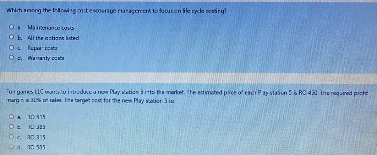 Which among the following cost encourage management to focus on life cycle costing?
O a.
Maintenance costs
O b. All the options listed
O c. Repair costs
O d. Warranty costs
Fun games LLC wants to introduce a new Play station 5 into the market. The estimated price of each Play station 5 is RO 450. The required profit
margin is 30% of sales. The target cost for the new Play station 5 is:
O a. RO 515
O b. RO 385
Oc. RO 315
O d. RO 585
