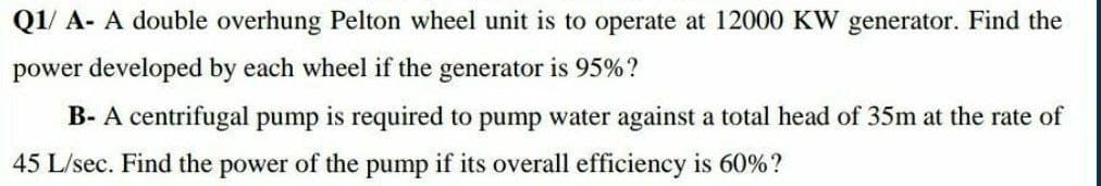 Q1/ A- A double overhung Pelton wheel unit is to operate at 12000 KW generator. Find the
power developed by each wheel if the generator is 95%?
B- A centrifugal pump is required to pump water against a total head of 35m at the rate of
45 L/sec. Find the power of the pump if its overall efficiency is 60%?
