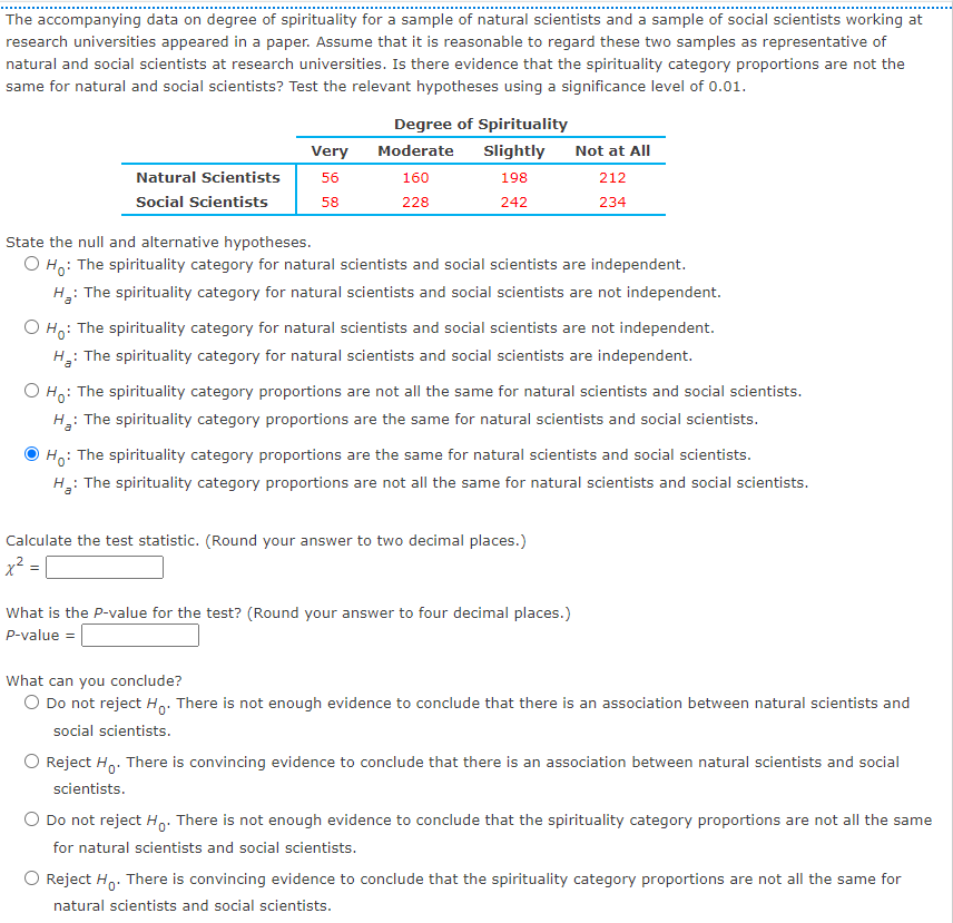 The accompanying data on degree of spirituality for a sample of natural scientists and a sample of social scientists working at
research universities appeared in a paper. Assume that it is reasonable to regard these two samples as representative of
natural and social scientists at research universities. Is there evidence that the spirituality category proportions are not the
same for natural and social scientists? Test the relevant hypotheses using a significance level of 0.01.
Degree of Spirituality
Very
Moderate
Slightly
Not at All
Natural Scientists
56
160
198
212
Social Scientists
58
228
242
234
State the null and alternative hypotheses.
O H: The spirituality category for natural scientists and social scientists are independent.
H: The spirituality category for natural scientists and social scientists are not independent.
O H,: The spirituality category for natural scientists and social scientists are not independent.
H: The spirituality category for natural scientists and social scientists are independent.
O Ho: The spirituality category proportions are not all the same for natural scientists and social scientists.
: The spirituality category proportions are the same for natural scientists and social scientists.
Ho:
: The spirituality category proportions are the same for natural scientists and social scientists.
H: The spirituality category proportions are not all the same for natural scientists and social scientists.
Calculate the test statistic. (Round your answer to two decimal places.)
x² = |
What is the P-value for the test? (Round your answer to four decimal places.)
P-value =
What can you conclude?
O Do not reject Ho. There is not enough evidence to conclude that there is an association between natural scientists and
social scientists.
Reject H,. There is convincing evidence to conclude that there is an association between natural scientists and social
scientists.
O Do not reject H,. There is not enough evidence to conclude that the spirituality category proportions are not all the same
for natural scientists and social scientists.
O Reject H,. There is convincing evidence to conclude that the spirituality category proportions are not all the same for
natural scientists and social scientists.
