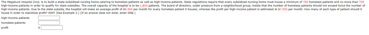 The Megabuck Hospital Corp. is to build a state-subsidized nursing home catering to homeless patients as well as high-income patients. State regulations require that every subsidized nursing home must house a minimum of 760 homeless patients and no more than 700
high-income patients in order to qualify for state subsidies. The overall capacity of the hospital is to be 1,800 patients. The board of directors, under pressure from a neighborhood group, insists that the number of homeless patients should not exceed twice the number of
high-income patients. Due to the state subsidy, the hospital will make an average profit of $9,500 per month for every homeless patient it houses, whereas the profit per high-income patient is estimated at $7,500 per month. How many of each type of patient should it
house in order to maximize profit? HINT [See Example 3.] (If an answer does not exist, enter DNE.)
high-income patients
homeless patients
profit
$
