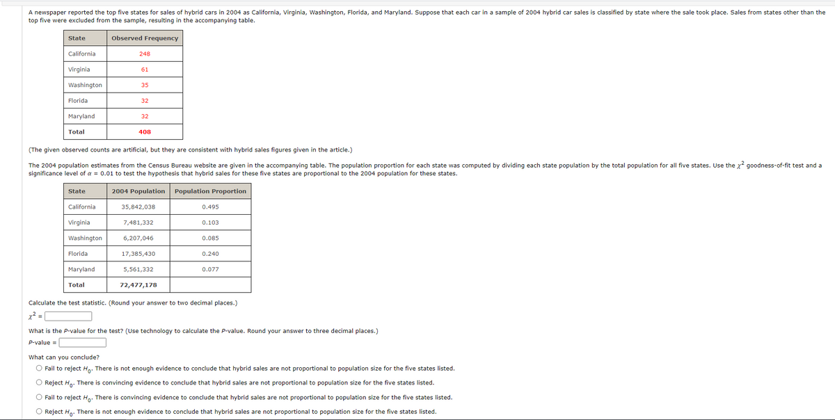 A newspaper reported the top five states for sales of hybrid cars in 2004 as California, Virginia, Washington, Florida, and Maryland. Suppose that each car in a sample of 2004 hybrid car sales is classified by state where the sale took place. Sales from states other than the
top five were excluded from the sample, resulting in the accompanying table.
State
Observed Frequency
California
248
Virginia
61
Washington
35
Florida
32
Maryland
32
Total
408
(The given observed counts are artificial, but they are consistent with hybrid sales figures given in the article.)
The 2004 population estimates from the Census Bureau website are given in the accompanying table. The population proportion for each state was computed by dividing each state population by the total population for all five states. Use the x2 goodness-of-fit test and a
significance level of a = 0.01 to test the hypothesis that hybrid sales for these five states are proportional to the 2004 population for these states.
State
2004 Population Population Proportion
California
35,842,038
0.495
Virginia
7,481,332
0.103
Washington
6,207,046
0.085
Florida
17,385,430
0.240
Maryland
5,561,332
0.077
Total
72,477,178
Calculate the test statistic. (Round your answer to two decimal places.)
x2 =
What is the P-value for the test? (Use technology to calculate the P-value. Round your answer to three decimal places.)
p-value =
What can you conclude?
O Fail to reject H,. There is not enough evidence to conclude that hybrid sales are not proportional to population size for the five states listed.
O Reject H. There is convincing evidence to conclude that hybrid sales are not proportional to population size for the five states listed.
O Fail to reject H. There is convincing evidence to conclude that hybrid sales are not proportional to population size for the five states listed.
O Reject Ho. There is not enough evidence to conclude that hybrid sales are not proportional to population size for the five states listed.

