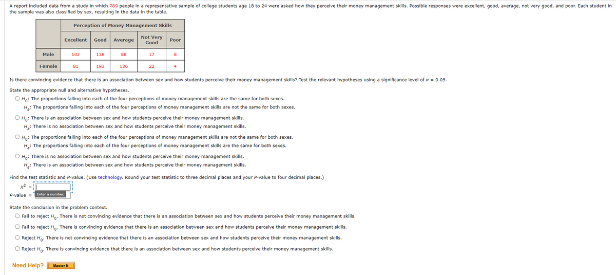A report included data from a study in which 789 people in a representative sample of college students age 18 to 24 were asked how they perceive their money management skills. Possible responses were excellent, good, average, not very good, and poor. Each student in
the sample was also classified by sex, resulting in the data in the table.
Perception of Money Management Skills
Not Very
Good
Excellent
Good
Average
Poor
Male
102
138
88
17
8
Female
81
193
136
22
4
Is there convincing evidence that there is an association between sex and how students perceive their money management skills? Test the relevant hypotheses using a significance level of a = 0.05.
State the appropriate null and alternative hypotheses.
O Ho: The proportions falling into each of the four perceptions of money management skills are the same for both sexes.
H: The proportions falling into each of the four perceptions of money management skills are not the same for both sexes.
O Ho: There is an association between sex and how students perceive their money management skills.
H: There is no association between sex and how students perceive their money management skills.
O H,: The proportions falling into each of the four perceptions of money management skills are not the same for both sexes.
H: The proportions falling into each of the four perceptions of money management skills are the same for both sexes.
Ho: There is no association between sex and how students perceive their money management
H: There is an association between sex and how students perceive their money management skills.
Find the test statistic and P-value. (Use technology. Round your test statistic to three decimal places and your P-value to four decimal places.)
X =
p-value =
Enter a number.
State the conclusion in the problem context.
O Fail to reject H. There is not convincing evidence that there is an association between sex and how students perceive their money management skills.
O Fail to reject H. There is convincing evidence that there is an association between sex and how students perceive their money management skills.
O Reject H.. There is not convincing evidence that there is an association between sex and how students perceive their money management skills.
O Reject H.. There is convincing evidence that there is an association between sex and how students perceive their money management skills.
Need Help?
Master It
