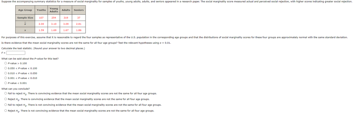 Suppose the accompanying summary statistics for a measure of social marginality for samples of youths, young adults, adults, and seniors appeared in a research paper. The social marginality score measured actual and perceived social rejection, with higher scores indicating greater social rejection.
Young
Adults
Age Group
Youths
Adults
Seniors
Sample Size
107
254
319
37
2.00
3.10
3.09
2.81
1.59
1.69
1.67
1.86
For purposes of this exercise, assume that it is reasonable to regard the four samples as representative of the U.S. population in the corresponding age groups and that the distributions of social marginality scores for these four groups are approximately normal with the same standard deviation.
Is there evidence that the mean social marginality scores are not the same for all four age groups? Test the relevant hypotheses using a = 0.01.
Calculate the test statistic. (Round your answer to two decimal places.)
F =
What can be said about the P-value for this test?
O p-value > 0.100
O 0.050 < p-value < 0.100
O 0.010 < P-value < 0.050
O 0.001 < P-value < 0.010
O P-value < 0.001
What can you conclude?
O Fail to reject H,. There is convincing evidence that the mean social marginality scores are not the same for all four age groups.
O Reject Ho: There is convincing evidence that the mean social marginality scores are not the same for all four age groups.
O Fail to reject Ho. There is not convincing evidence that the mean social marginality scores are not the same for all four age groups.
O Reject H. There is not convincing evidence that the mean social marginality scores are not the same for all four age groups.
