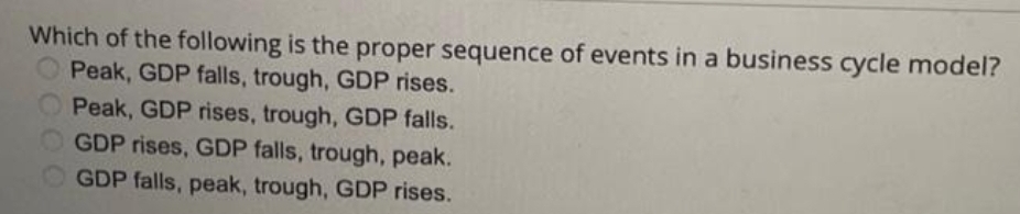 Which of the following is the proper sequence of events in a business cycle model?
Peak, GDP falls, trough, GDP rises.
Peak, GDP rises, trough, GDP falls.
GDP rises, GDP falls, trough, peak.
GDP falls, peak, trough, GDP rises.
