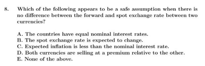 Which of the following appears to be a safe assumption when there is
no difference between the forward and spot exchange rate between two
currencies?
8.
A. The countries have equal nominal interest rates.
B. The spot exchange rate is expected to change.
C. Expected inflation is less than the nominal interest rate.
D. Both currencies are selling at a premium relative to the other.
E. None of the above.
