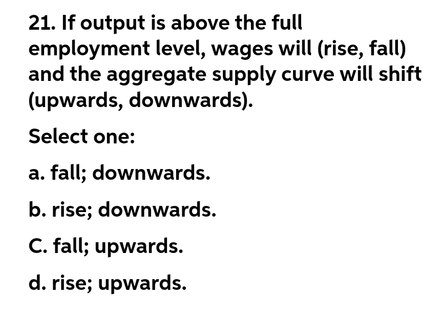 21. If output is above the full
employment level, wages will (rise, fall)
and the aggregate supply curve will shift
(upwards, downwards).
Select one:
a. fall; downwards.
b. rise; downwards.
C. fall; upwards.
d. rise; upwards.
