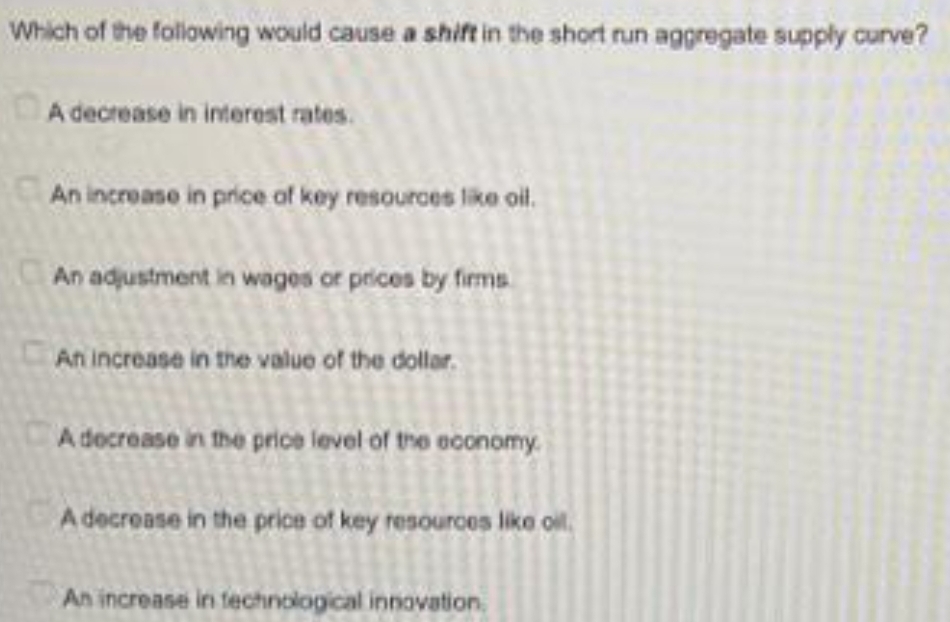 Which of the following would cause a shift in the short run aggregate supply curve?
A decrease in interest rates.
An increase in price aof key resources like oil.
An adjustment in wages or prices by firms
An increase in the value of the dollar.
A decrease in the price level of the economy.
A decrease in the price of key resources like oil.
An increase in fechnological innovation.
