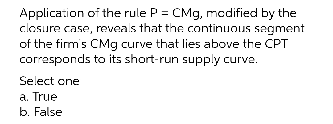 Application of the rule P = CMg, modified by the
closure case, reveals that the continuous segment
of the firm's CMg curve that lies above the CPT
corresponds to its short-run supply curve.
%3D
Select one
a. True
b. False
