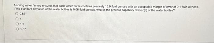 A spring water factory ensures that each water bottle contains precisely 16.9 fluid ounces with an acceptable margin of error of 0.1 fluid ounces.
If the standard deviation of the water bottles is 0.06 fluid ounces, what is the process capability ratio (Cp) of the water bottles?
0.56
01
1.2
1.67