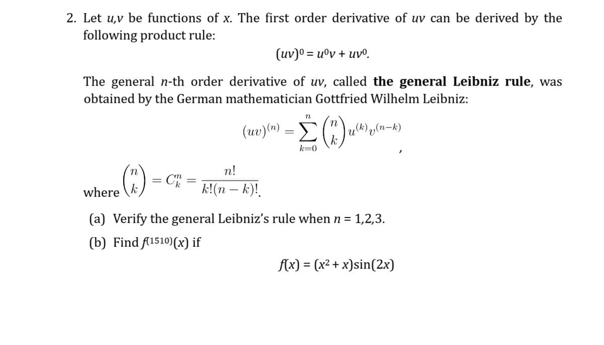 2. Let u,v be functions of x. The first order derivative of uv can be derived by the
following product rule:
(uv)⁰ = uºv + uvº.
The general n-th order derivative of uv, called the general Leibniz rule, was
obtained by the German mathematician Gottfried Wilhelm Leibniz:
where
(2)
CK
n
(uv)
(re)(n) = (17.) ()
k=0
n!
k!(n − k)!.
u(k) y(n-k)
(a) Verify the general Leibniz's rule when n= 1,2,3.
(b) Find f(1510)(x) if
f(x) = (x² + x)sin(2x)