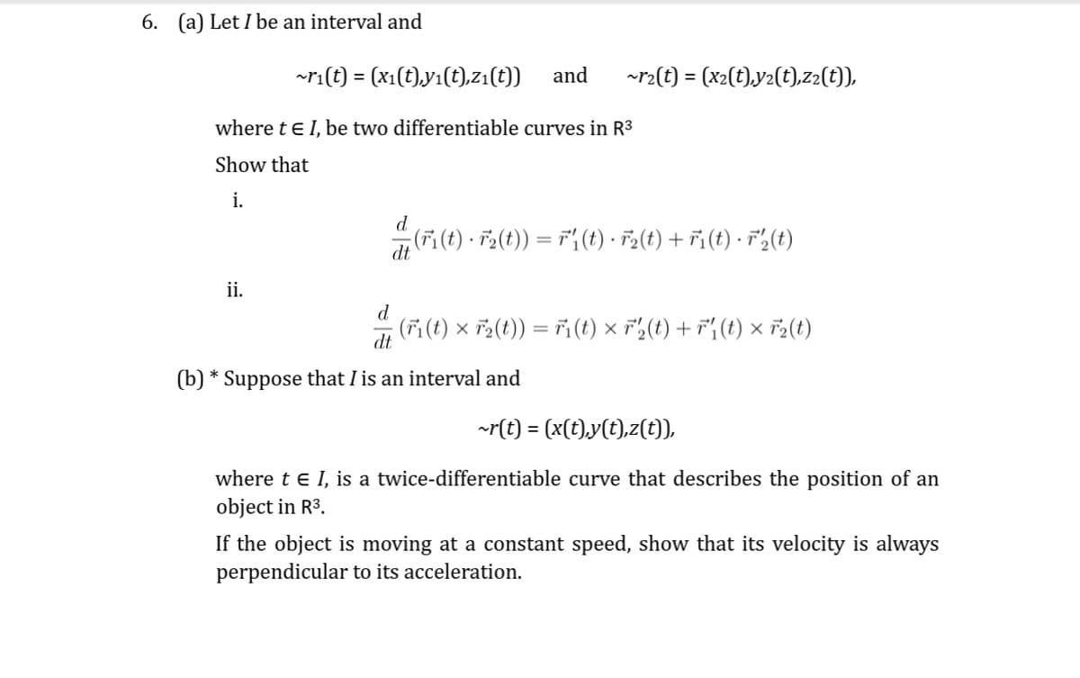 6. (a) Let I be an interval and
~r₁(t) = (x₁(t),y₁(t),z₁(t))
where t€ 1, be two differentiable curves in R³
Show that
i.
ii.
and ~r₂(t) = (x₂(t),y₂(t),z2(t)),
d
(F₁(t) · F₂(t)) = ri(t) · F₂(t) + Fi(t) · F₂(t)
dt
d
dt
(b) * Suppose that I is an interval and
(Fi(t) × F₂(t)) = T₁(t) × ²₂2(t) + r₁(t) × F2(t)
X
~r(t) = (x(t),y(t),z(t)),
where t € I, is a twice-differentiable curve that describes the position of an
object in R³.
If the object is moving at a constant speed, show that its velocity is always
perpendicular to its acceleration.