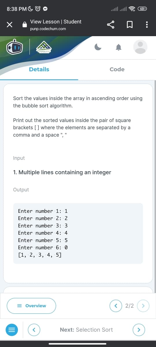 8:38 PM
×
View Lesson | Student
punp.codechum.com
Details
Input
Sort the values inside the array in ascending order using
the bubble sort algorithm.
Print out the sorted values inside the pair of square
brackets [] where the elements are separated by a
comma and a space ", "
Output
Code
1. Multiple lines containing an integer
Enter number 1: 1
Enter number 2: 2
Enter number 3: 3
Enter number 4: 4
Enter number 5: 5
Enter number 6: 0
[1, 2, 3, 4, 5]
= Overview
Next: Selection Sort
(63)
<
2/2 >