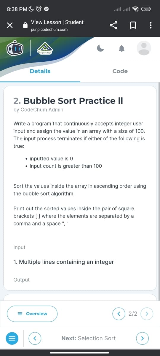 8:38 PM
×
View Lesson | Student
punp.codechum.com
Comics
Details
2. Bubble Sort Practice II
by CodeChum Admin
• inputted value is 0
• input count is greater than 100
Input
Write a program that continuously accepts integer user
input and assign the value in an array with a size of 100.
The input process terminates if either of the following is
true:
Code
Sort the values inside the array in ascending order using
the bubble sort algorithm.
Print out the sorted values inside the pair of square
brackets [] where the elements are separated by a
comma and a space ", "
Output
1. Multiple lines containing an integer
= Overview
Next: Selection Sort
(63)
<
2/2
>