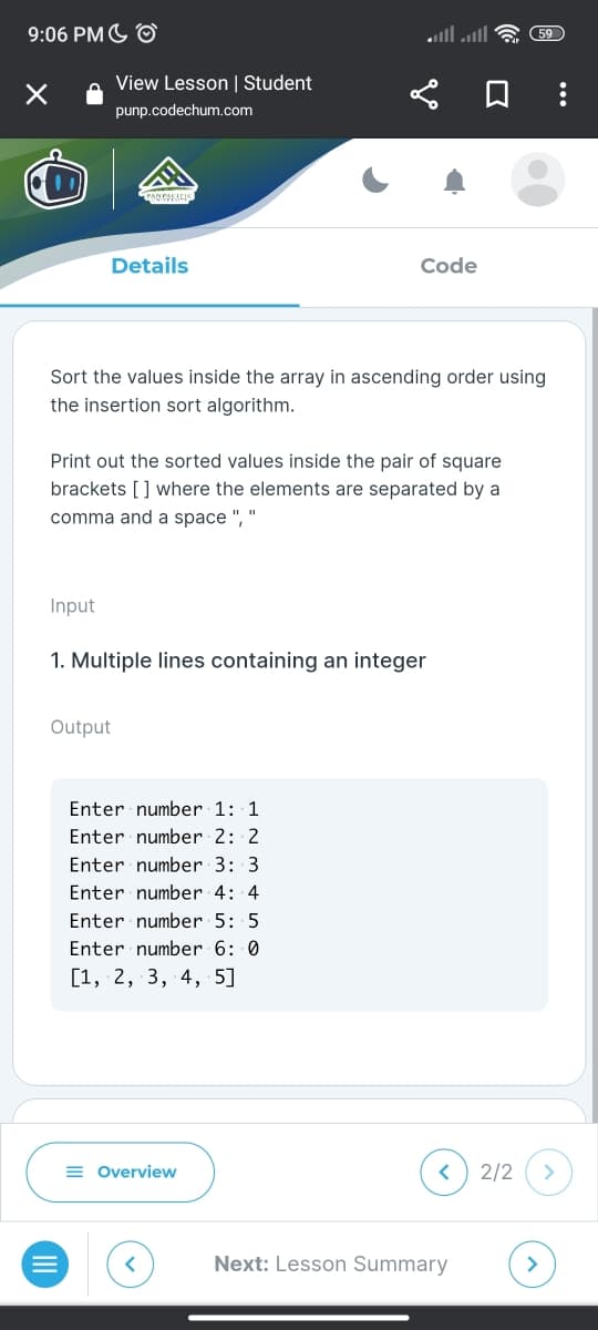 9:06 PM O
×
View Lesson | Student
punp.codechum.com
Details
Input
Sort the values inside the array in ascending order using
the insertion sort algorithm.
Print out the sorted values inside the pair of square
brackets [] where the elements are separated by a
comma and a space ", "
Output
Code
1. Multiple lines containing an integer
Enter number 1: 1
Enter number 2: 2
Enter number 3: 3
Enter number 4: 4
Enter number 5: 5
Enter number 6: 0
[1, 2, 3, 4, 5]
= Overview
<
59
Next: Lesson Summary
2/2 >