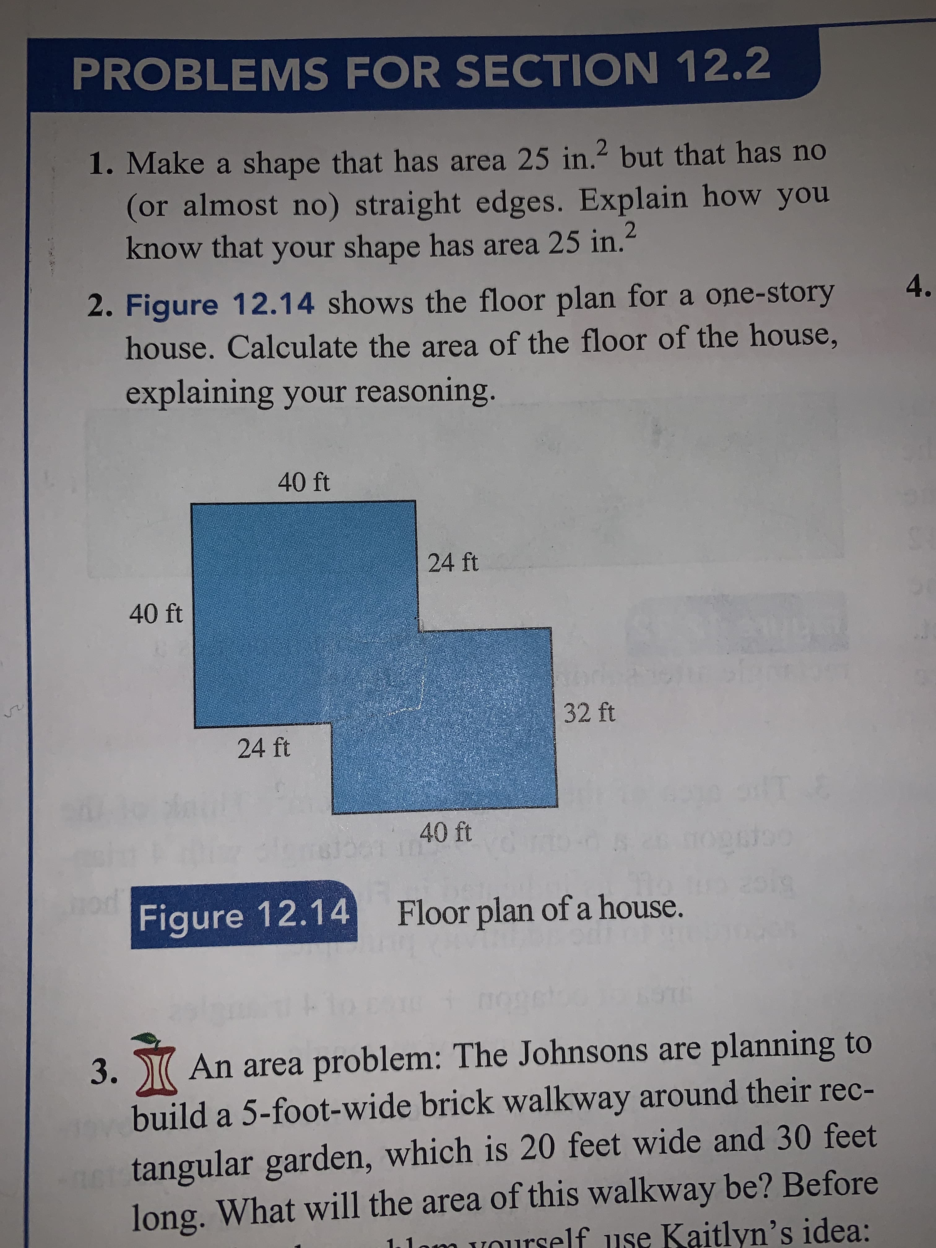 PROBLEMS FOR SECTION 12.2
1. Make a shape that has area 25 in.2 but that has no
(or almost no) straight edges. Explain how you
know that your shape has area 25 in.
4.
2. Figure 12.14 shows the floor plan for a one-story
house. Calculate the area of the floor of the house,
explaining your reasoning.
40 ft
24 ft
40 ft
32 ft
24 ft
T
40 ft
ds
52
oa
Floor plan of a house.
Figure 12.14
3. Ж
An area problem: The Johnsons are planning to
build a 5-foot-wide brick walkway around their rec-
tangular garden, which is 20 feet wide and 30 feet
long. What will the area of this walkway be? Before
1om vourself use Kaitlyn's idea:
