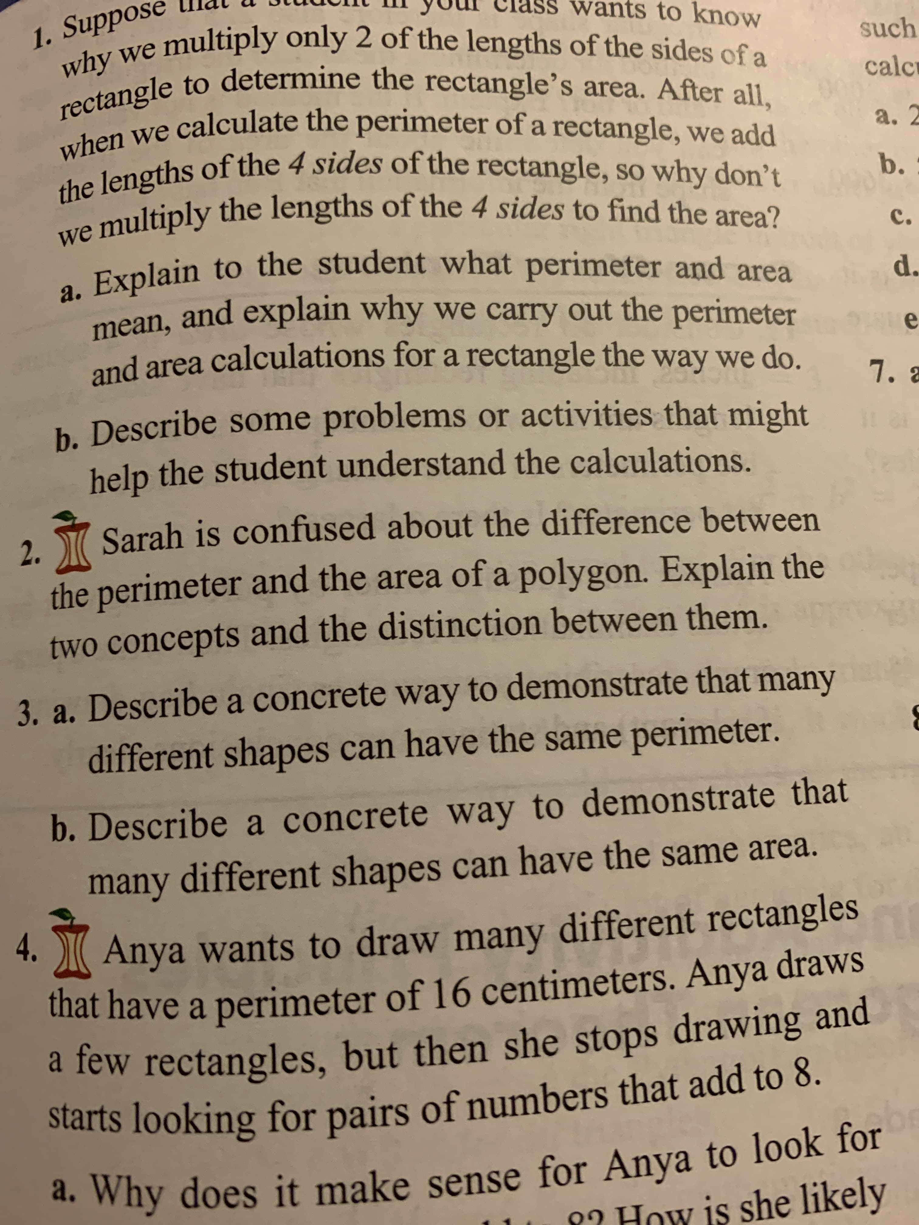 wants to know
1. Suppose
why we multiply only 2 of the lengths of the sides of a
rectangle to determine the rectangle's area. After all,
when we calculate the perimeter of a rectangle, we add
the lengths of the 4 sides of the rectangle, so why don't
we multiply the lengths of the 4 sides to find the area?
Explain to the student what perimeter and area
such
calc
а. 2
b.
с.
а.
mean, and explain why we carry out the perimeter
and area calculations for a rectangle the
d.
e
way we do.
7. 8
h. Describe some problems or activities that might
help the student understand the calculations.
Sarah is confused about the difference between
2.
the perimeter and the area of a polygon. Explain the
two concepts and the distinction between them.
3. a. Describea concrete way to demonstrate that many
different shapes can have the same perimeter.
b.Describe a concrete way to demonstrate that
many different shapes can have the same area.
Anya wants to draw many different rectangles
that have a perimeter of 16 centimeters. Anya draws
a few rectangles, but then she stops drawing and
starts looking for pairs of numbers that add to 8.
4.
. Why does it make sense for Anya to look for
? How is she likely
