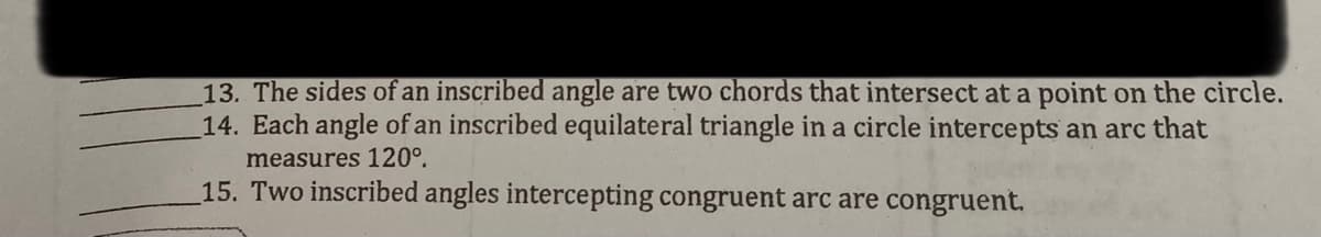 13. The sides of an inscribed angle are two chords that intersect at a point on the circle.
14. Each angle of an inscribed equilateral triangle in a circle intercepts an arc that
measures 120°.
15. Two inscribed angles intercepting congruent arc are congruent.

