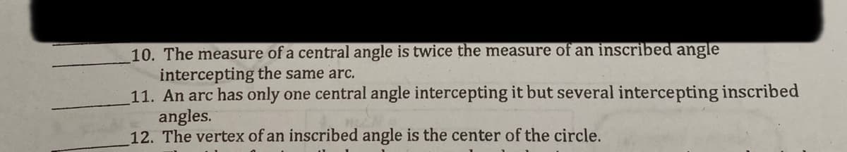 10. The measure of a central angle is twice the measure of an inscribed angle
intercepting the same arc.
11. An arc has only one central angle intercepting it but several intercepting inscribed
angles.
12. The vertex of an inscribed angle is the center of the circle.
