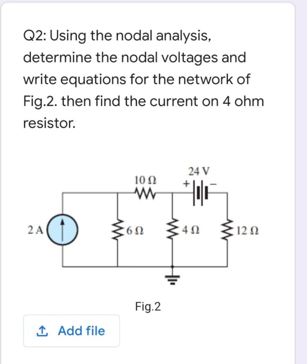 Q2: Using the nodal analysis,
determine the nodal voltages and
write equations for the network of
Fig.2. then find the current on 4 ohm
resistor.
24 V
10Ω
2 A(
12 Ω
Fig.2
1 Add file
