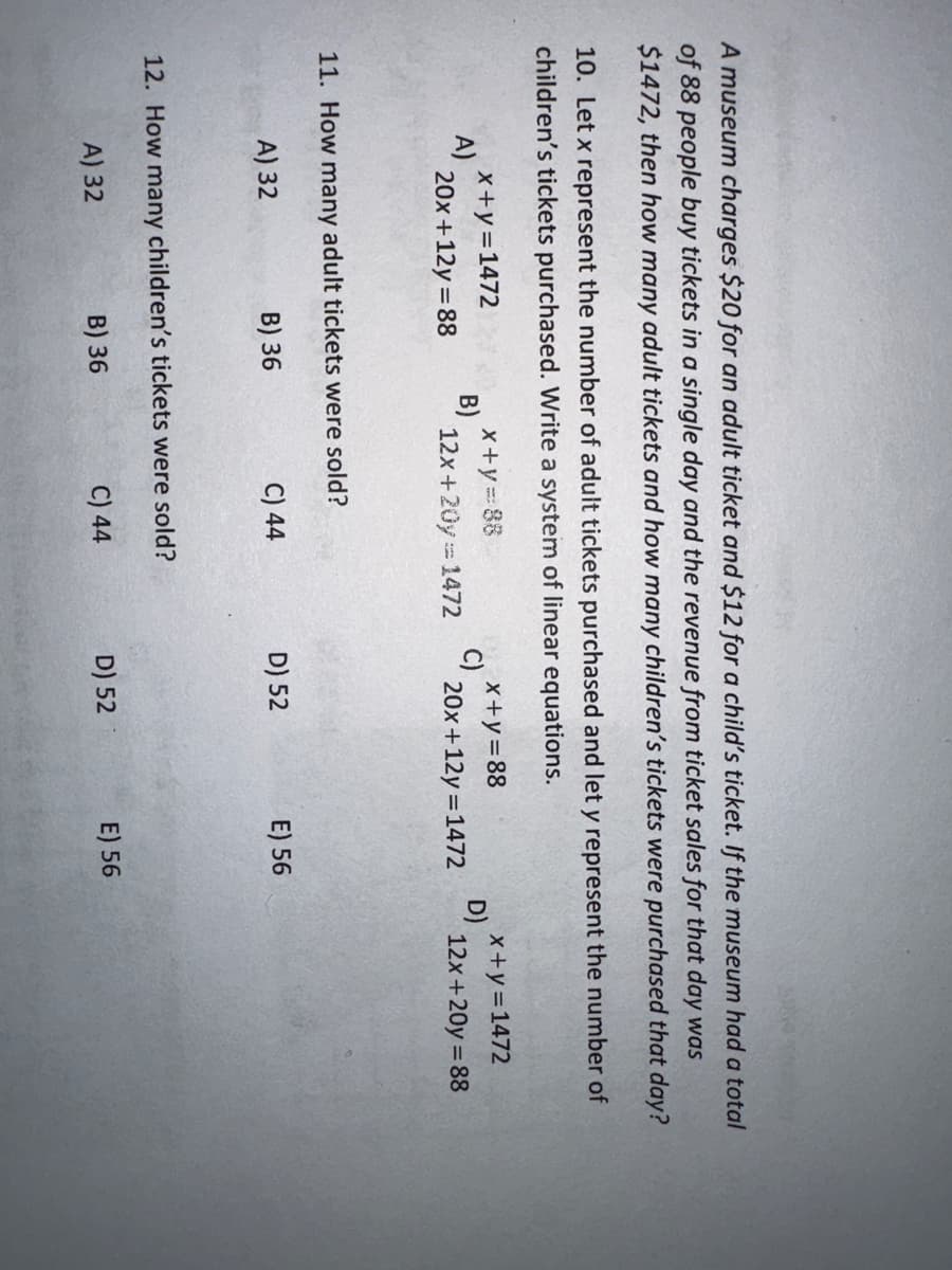 A museum charges $20 for an adult ticket and $12 for a child's ticket. If the museum had a total
of 88 people buy tickets in a single day and the revenue from ticket sales for that day was
$1472, then how many adult tickets and how many children's tickets were purchased that day?
10. Let x represent the number of adult tickets purchased and let y represent the number of
children's tickets purchased. Write a system of linear equations.
x+y=88
x+y=88
12x+20y=1472
20x+12y=1472
A)
x+y=1472
20x+12y=88
B)
11. How many adult tickets were sold?
A) 32
B) 36
C) 44
12. How many children's tickets were sold?
A) 32
C) 44
B) 36
D) 52
D) 52
E) 56
E) 56
D)
x+y=1472
12x+20y = 88