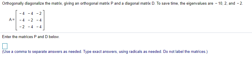 Orthogonally diagonalize the matrix, giving an orthogonal matrix P and a diagonal matrix D. To save time, the eigenvalues are - 10, 2, and - 2.
- 4
- 4
- 2
A =
- 4 -2
- 4
2 -4 - 4
Enter the matrices P and D below.
(Use a comma to separate answers as needed. Type exact answers, using radicals as needed. Do not label the matrices.)
