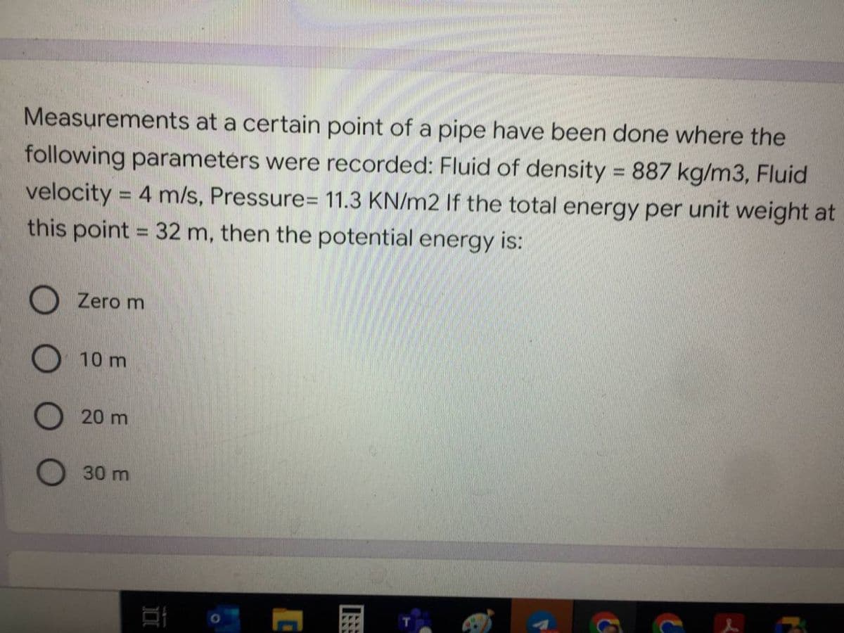 Measurements at a certain point of a pipe have been done where the
following parameters were recorded: Fluid of density = 887 kg/m3, Fluid
velocity = 4 m/s, Pressure= 11.3 KN/m2 If the total energy per unit weight at
this point = 32 m, then the potential energy is:
O Zero m
10 m
20 m
30 m
&