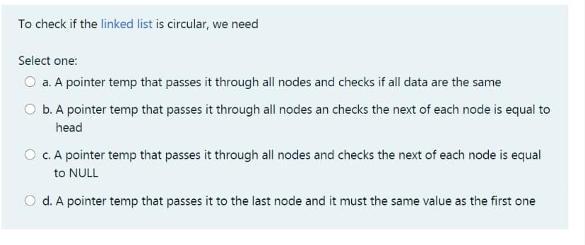 To check if the linked list is circular, we need
Select one:
O a. A pointer temp that passes it through all nodes and checks if all data are the same
b. A pointer temp that passes it through all nodes an checks the next of each node is equal to
head
O c. A pointer temp that passes it through all nodes and checks the next of each node is equal
to NULL
O d. A pointer temp that passes it to the last node and it must the same value as the first one
