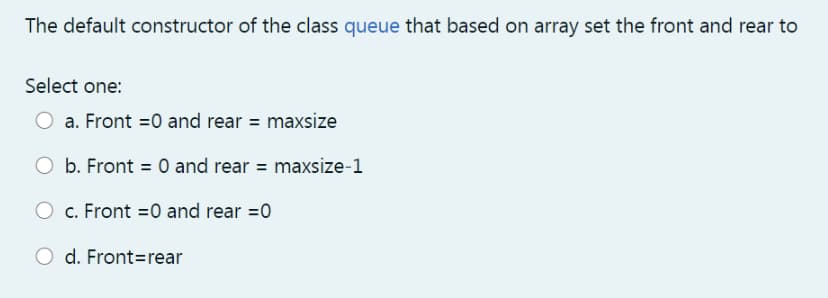 The default constructor of the class queue that based on array set the front and rear to
Select one:
a. Front =0 and rear = maxsize
b. Front = 0 and rear = maxsize-1
c. Front =0 and rear =0
d. Front=rear
