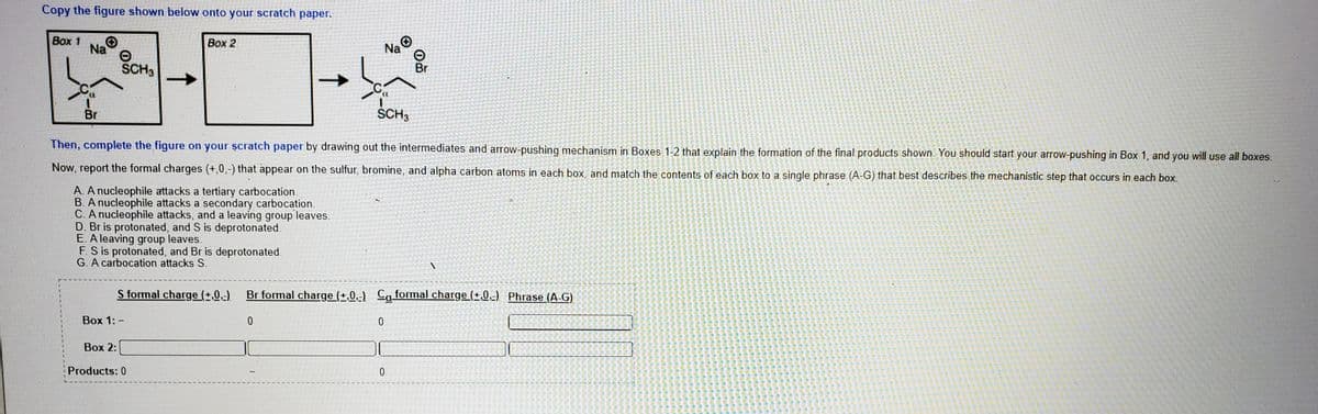 Copy the figure shown below onto your scratch paper.
Вох 1
Na
Box 2
Na O
SCH3
Br
Br
SCH3
Then, complete the figure on your șcratch paper by drawing out the intermediates and arrow-pushing mechanism in Boxes 1-2 that explain the formation of the final products shown. You should start your arrow-pushing in Box 1, and you will use all boxes.
Now, report the formal charges (+,0,-) that appear on the sulfur, bromine, and alpha carbon atoms in each box, and match the contents of each box to a single phrase (A-G) that best describes the mechanistic step that occurs in each box.
A. A nucleophile attacks a tertiary carbocation.
B. A nucleophile attacks a secondary carbocation.
C. A nucleophile attacks, and a leaving group leaves.
D. Br is protonated, and S is deprotonated.
E. A leaving group leaves.
F. S is protonated, and Br is deprotonated.
G. A carbocation attacks S.
S formal charge (±,0,-)
Br formal charge (+,0,-) Caformal charge (+,0,-) Phrase (A-G)
Вох 1: -
Вох 2:
Products: 0
