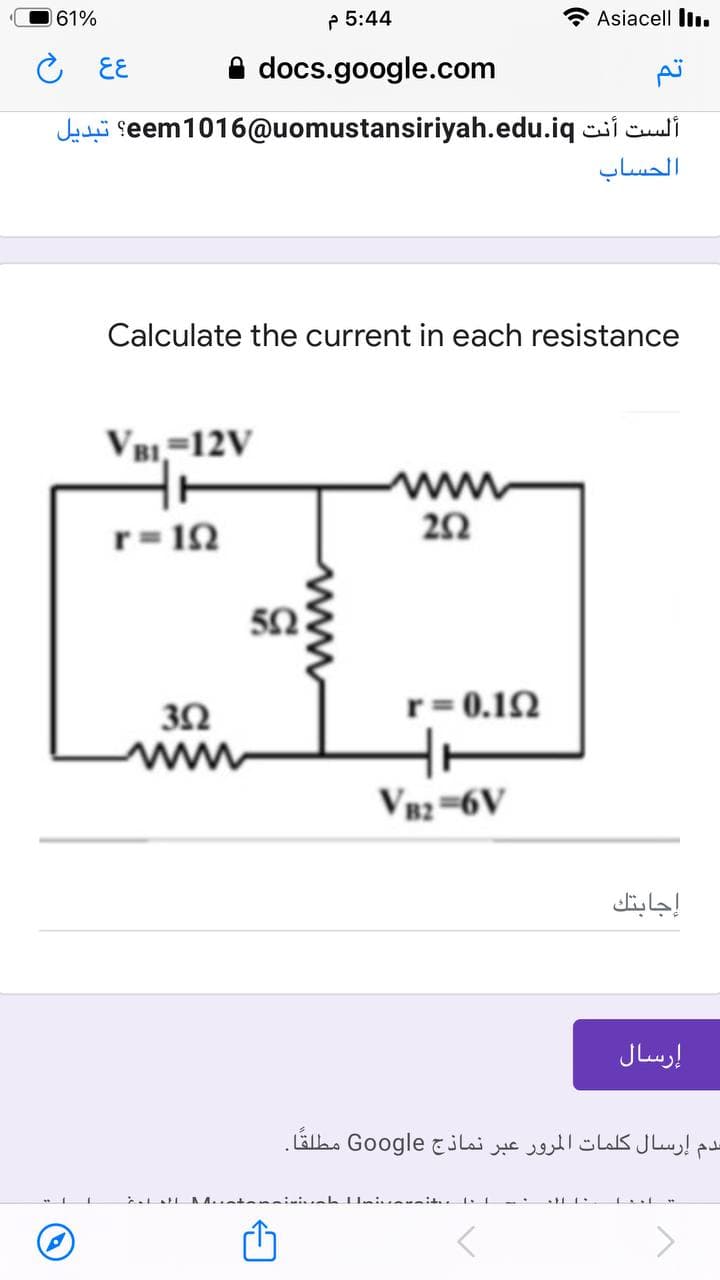 61%
P 5:44
Asiacell I.
○ Eと
A docs.google.com
Jati seem1016@uomustansiriyah.edu.iq ci culi
الحساب
Calculate the current in each resistance
VB1,=12V
ww
r= 1N
50
r= 0.12
V82=6V
إجابتك
إرسال
سدم إرسال كلمات المرور عبر نماذج Go ogle مطلقا.
ww
