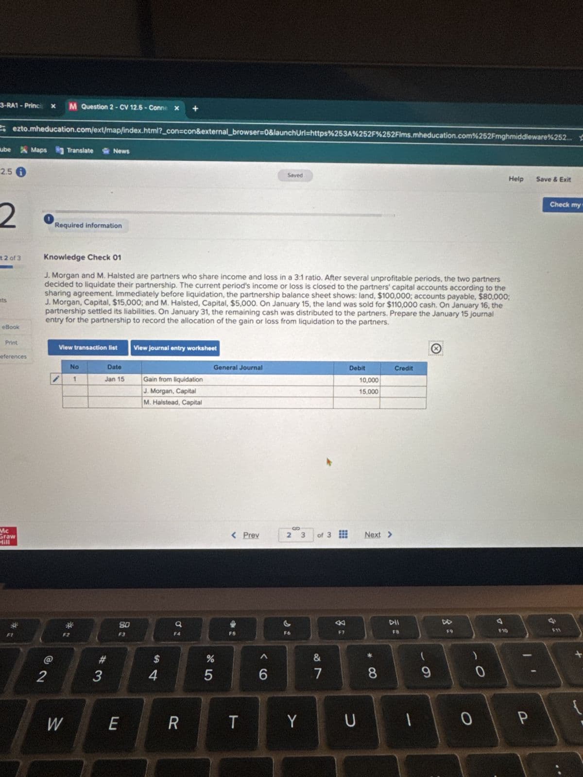 Help
Save & Exit
ezto.mheducation.com/ext/map/index.html?_con=con&external_browser=0&launchUrl=https%253A%252F%252Flms.mheducation.com%252Fmghmiddleware%252...
3-RA1 - Princi x
M Question 2 - CV 12.5 - Conne x
+
Fube Maps
Translate
News
2.5 i
2
Required information
Saved
t2 of 3
ts
Knowledge Check 01
J. Morgan and M. Halsted are partners who share income and loss in a 3:1 ratio. After several unprofitable periods, the two partners
decided to liquidate their partnership. The current period's income or loss is closed to the partners' capital accounts according to the
sharing agreement. Immediately before liquidation, the partnership balance sheet shows: land, $100,000; accounts payable, $80,000;
J. Morgan, Capital, $15,000; and M. Halsted, Capital, $5,000. On January 15, the land was sold for $110,000 cash. On January 16, the
partnership settled its liabilities. On January 31, the remaining cash was distributed to the partners. Prepare the January 15 journal
entry for the partnership to record the allocation of the gain or loss from liquidation to the partners.
eBook
Print
View transaction list
View journal entry worksheet
eferences
No
Date
General Journal
1
Jan 15
Gain from liquidation
J. Morgan, Capital
M. Halstead, Capital
Mc
Graw
HALF
2
*
W
80
Q
F3
Debit
Credit
10,000
15,000
< Prev
2 3
of 3
95
%
54
#3
6
27
&
Next >
Check my
F7
114
FB
DD
F9
F10
E
R
T
Y
U
כ
8
9
0
0
P
F11
GE