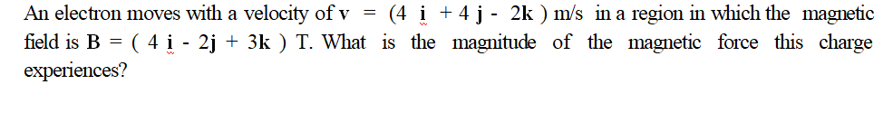 (4 i +4 j - 2k ) m/s in a region in which the magnetic
An electron moves with a velocity of v =
field is B = ( 4 i - 2j + 3k ) T. What is the magnitude of the magnetic force this charge
experiences?
