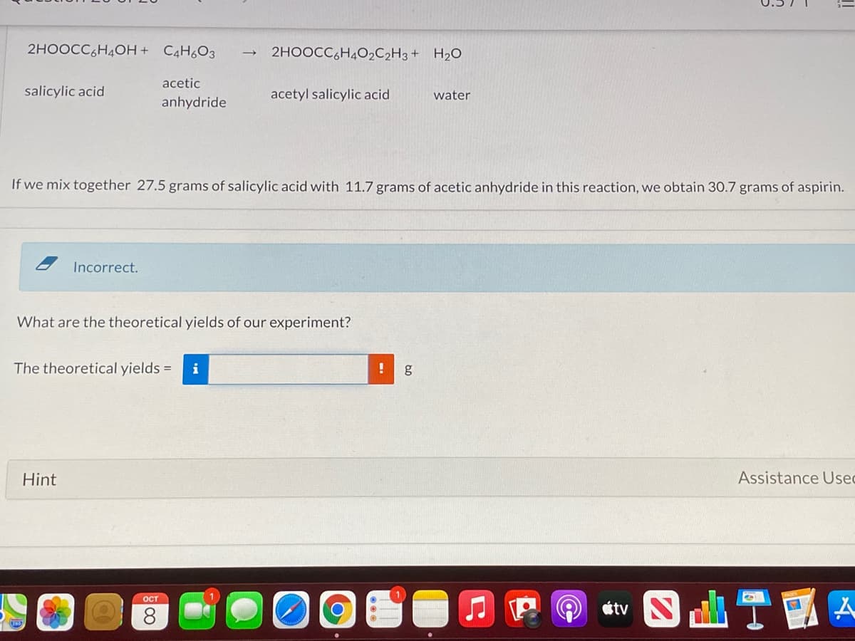 2HOOCC,H4OH + C4H6O3
2HOOCC,H4O2C2H3+ H2O
acetic
salicylic acid
acetyl salicylic acid
water
anhydride
If we mix together 27.5 grams of salicylic acid with 11.7 grams of acetic anhydride in this reaction, we obtain 30.7 grams of aspirin.
Incorrect.
What are the theoretical yields of our experiment?
The theoretical yields =
g
Hint
Assistance Usec
ост
