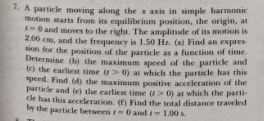 1. A particle moving along the x axis in simple harmonic
motion starts from its equilibrium position, the origin, at
1%30 and moves to the right. The amplitude of its motion is
cm, and the frequency is 1.50 Hz. (a) Find an expres-
2.00
sion for the position of the particle as a function of time.
Determine (b) the maximum speed of the particle and
(() the earliest time (t> 0) at which the particle has this
speed. Find (d) the maximum positive acceleration of the
particle and (e) the earliest time (1> 0) at which the parti-
cle has this acceleration. (f) Find the total distance traveled
by the particle between t 0 and t 1.00 s.
%3D
