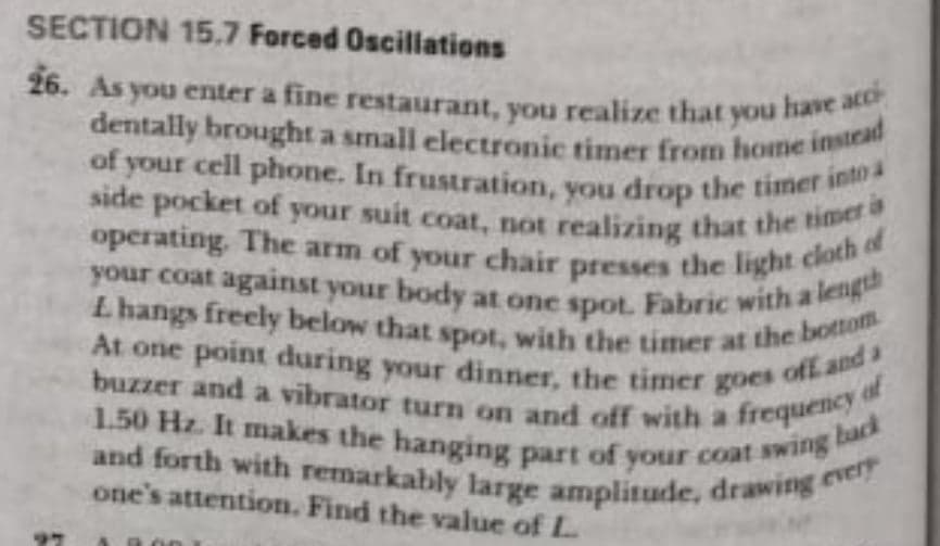 operating. The arm of your chair presses the light cloth of
Lhangs freely below that spot, with the timer at the bottom
SECTION 15.7 Forced Oscilations
dentally brought a small electronic timer from home instead
of your cell phone. In frustration, you drop the timer into a
26. As you enter a fine restaurant, you realize that you
have acci
side pocket of your suit coat, not realizing that the Bd
your coat against your body at one spot. Fabric with a
At one point during your dinner, the timer goes oft
buzzer and a vibrator turn on and off with a freque
of
1.50 Hz. It makes the hanging part of your coat swie
back
and forth with remarkably large amplitude, drawing
one's attention. Find the value of L
