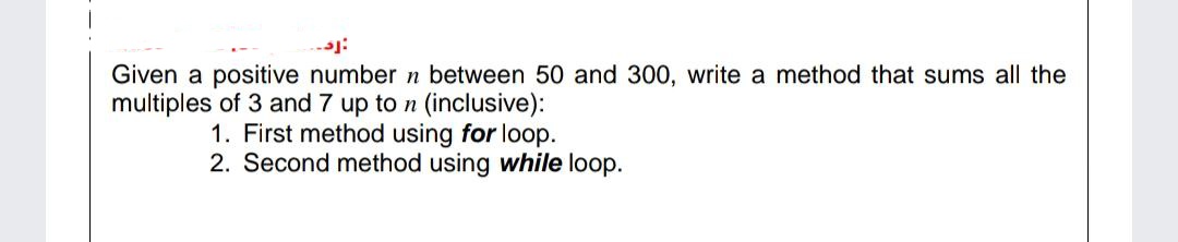 Given a positive number n between 50 and 300, write a method that sums all the
multiples of 3 and 7 up to n (inclusive):
1. First method using for loop.
2. Second method using while loop.
