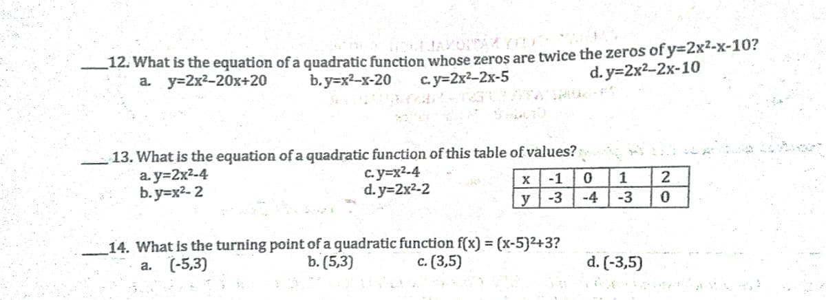 12. What is the equation of a quadratic function whose zeros are twice the zeros of y=2x--x-10?
а. у-2x2-20х+20
с. у-2x2-2х-5
d. y=2x2-2x-10
b.y=x2-x-20
13. What is the equation of a quadratic function of this table of values?
a. y=2x²-4
b. y=x2- 2
c. y=x2-4
d. y=2x²-2
-1
1
y
-3
-4
-3
14. What is the turning point of a quadratic function f(x) = (x-5}2+3?
а. (-5,3)
b. (5,3)
с. (3,5)
d. (-3,5)
